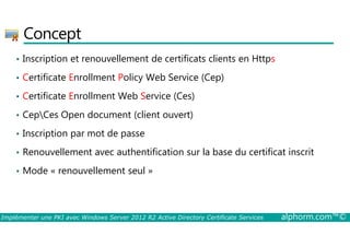 Concept 
• Inscription et renouvellement de certificats clients en Https 
• Certificate Enrollment Policy Web Service (Cep) 
• Certificate Enrollment Web Service (Ces) 
• CepCes Open document (client ouvert) 
• Inscription par mot de passe 
• Renouvellement avec authentification sur la base du certificat inscrit 
• Mode « renouvellement seul » 
Implémenter une PKI avec Windows Server 2012 R2 Active Directory Certificate Services alphorm.com™© 
 