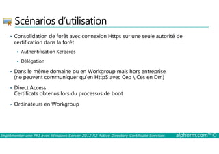Scénarios d’utilisation 
• Consolidation de forêt avec connexion Https sur une seule autorité de 
certification dans la forêt 
 Authentification Kerberos 
 Délégation 
• Dans le même domaine ou en Workgroup mais hors entreprise 
(ne peuvent communiquer qu’en HttpS avec Cep  Ces en Dm) 
• Direct Access 
Certificats obtenus lors du processus de boot 
• Ordinateurs en Workgroup 
Implémenter une PKI avec Windows Server 2012 R2 Active Directory Certificate Services alphorm.com™© 
 