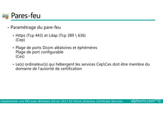 Pares-feu 
• Paramétrage du pare-feu 
 Https (Tcp 443) et Ldap (Tcp 389  636) 
(Cep) 
 Plage de ports Dcom aléatoires et éphémères 
Plage de port configurable 
(Ces) 
 Le(s) ordinateur(s) qui hébergent les services CepCes doit être membre du 
domaine de l’autorité de certification 
Implémenter une PKI avec Windows Server 2012 R2 Active Directory Certificate Services alphorm.com™© 
 