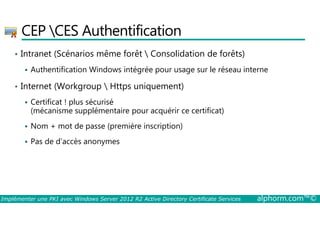 CEP CES Authentification 
• Intranet (Scénarios même forêt  Consolidation de forêts) 
 Authentification Windows intégrée pour usage sur le réseau interne 
• Internet (Workgroup  Https uniquement) 
 Certificat ! plus sécurisé 
(mécanisme supplémentaire pour acquérir ce certificat) 
 Nom + mot de passe (première inscription) 
 Pas de d’accès anonymes 
Implémenter une PKI avec Windows Server 2012 R2 Active Directory Certificate Services alphorm.com™© 
 