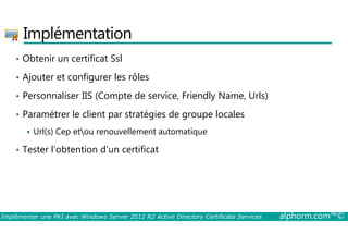 Implémentation 
• Obtenir un certificat Ssl 
• Ajouter et configurer les rôles 
• Personnaliser IIS (Compte de service, Friendly Name, Urls) 
• Paramétrer le client par stratégies de groupe locales 
 Url(s) Cep etou renouvellement automatique 
• Tester l’obtention d’un certificat 
Implémenter une PKI avec Windows Server 2012 R2 Active Directory Certificate Services alphorm.com™© 
 
