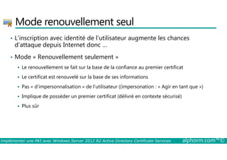 Mode renouvellement seul 
• L’inscription avec identité de l’utilisateur augmente les chances 
d’attaque depuis Internet donc … 
• Mode « Renouvellement seulement » 
 Le renouvellement se fait sur la base de la confiance au premier certificat 
 Le certificat est renouvelé sur la base de ses informations 
 Pas « d’impersonnalisation » de l’utilisateur ((impersonation : « Agir en tant que ») 
 Implique de posséder un premier certificat (délivré en contexte sécurisé) 
 Plus sûr 
Implémenter une PKI avec Windows Server 2012 R2 Active Directory Certificate Services alphorm.com™© 
 