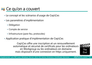 Ce qu’on a couvert 
• Le concept et les scénarios d’usage de CepCes 
• Les paramètres d’implémentation 
 Délégation 
 Compte de service 
 Infrastructure (pare-feu, protocoles) 
• Application pratique d’implémentation de CepCes 
CepCes offre une inscription et un renouvellement 
automatique et sécurisé de certificats pour les ordinateurs 
en Workgroup ou les ordinateurs en domaine 
mais disposant d’une connexion en https uniquement. 
Implémenter une PKI avec Windows Server 2012 R2 Active Directory Certificate Services alphorm.com™© 
 