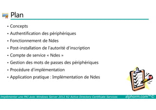 Plan 
• Concepts 
• Authentification des périphériques 
• Fonctionnement de Ndes 
• Post-installation de l’autorité d’inscription 
• Compte de service « Ndes » 
• Gestion des mots de passes des périphériques 
• Procédure d’implémentation 
• Application pratique : Implémentation de Ndes 
Implémenter une PKI avec Windows Server 2012 R2 Active Directory Certificate Services alphorm.com™© 
 