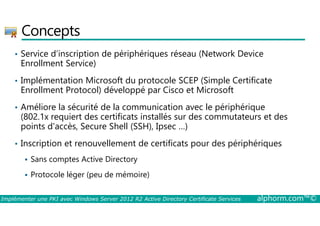 Concepts 
• Service d’inscription de périphériques réseau (Network Device 
Enrollment Service) 
• Implémentation Microsoft du protocole SCEP (Simple Certificate 
Enrollment Protocol) développé par Cisco et Microsoft 
• Améliore la sécurité de la communication avec le périphérique 
(802.1x requiert des certificats installés sur des commutateurs et des 
points d'accès, Secure Shell (SSH), Ipsec …) 
• Inscription et renouvellement de certificats pour des périphériques 
 Sans comptes Active Directory 
 Protocole léger (peu de mémoire) 
Implémenter une PKI avec Windows Server 2012 R2 Active Directory Certificate Services alphorm.com™© 
 
