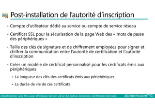 Post-installation de l’autorité d’inscription 
• Compte d'utilisateur dédié au service ou compte de service réseau 
• Certificat SSL pour la sécurisation de la page Web des « mots de passe 
des périphériques » 
• Taille des clés de signature et de chiffrement employées pour signer et 
chiffrer la communication entre l'autorité de certification et l'autorité 
d'inscription 
• Créer un modèle de certificat personnalisé pour les certificats émis aux 
périphériques 
 La longueur des clés des certificats émis aux périphériques 
 La durée de vie de ces certificats 
Implémenter une PKI avec Windows Server 2012 R2 Active Directory Certificate Services alphorm.com™© 
 