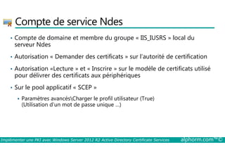 Compte de service Ndes 
• Compte de domaine et membre du groupe « IIS_IUSRS » local du 
serveur Ndes 
• Autorisation « Demander des certificats » sur l’autorité de certification 
• Autorisation «Lecture » et « Inscrire » sur le modèle de certificats utilisé 
pour délivrer des certificats aux périphériques 
• Sur le pool applicatif « SCEP » 
 Paramètres avancésCharger le profil utilisateur (True) 
(Utilisation d’un mot de passe unique …) 
Implémenter une PKI avec Windows Server 2012 R2 Active Directory Certificate Services alphorm.com™© 
 