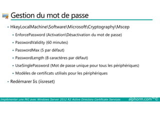 Gestion du mot de passe 
• HkeyLocalMachineSoftwareMicrosoftCryptographyMscep 
 EnforcePassword (ActivationDésactivation du mot de passe) 
 PasswordValidity (60 minutes) 
 PasswordMax (5 par défaut) 
 PasswordLength (8 caractères par défaut) 
 UseSinglePassword (Mot de passe unique pour tous les périphériques) 
 Modèles de certificats utilisés pour les périphériques 
• Redémarer Iis (iisreset) 
Implémenter une PKI avec Windows Server 2012 R2 Active Directory Certificate Services alphorm.com™© 
 