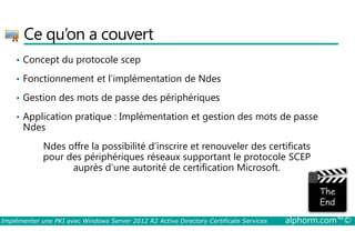 Ce qu’on a couvert 
• Concept du protocole scep 
• Fonctionnement et l’implémentation de Ndes 
• Gestion des mots de passe des périphériques 
• Application pratique : Implémentation et gestion des mots de passe 
Ndes 
Ndes offre la possibilité d’inscrire et renouveler des certificats 
pour des périphériques réseaux supportant le protocole SCEP 
auprès d’une autorité de certification Microsoft. 
Implémenter une PKI avec Windows Server 2012 R2 Active Directory Certificate Services alphorm.com™© 
 