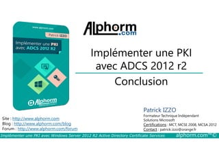 Implémenter une PKI 
avec ADCS 2012 r2 
Conclusion 
Patrick IZZO 
Formateur Technique Indépendant 
Solutions Microsoft 
Certifications : MCT, MCSE 2008, MCSA 2012 
Contact : patrick.izzo@orange.fr 
Site : http://www.alphorm.com 
Blog : http://www.alphorm.com/blog 
Forum : http://www.alphorm.com/forum 
Implémenter une PKI avec Windows Server 2012 R2 Active Directory Certificate Services alphorm.com™© 
 