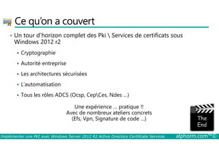 Ce qu’on a couvert 
• Un tour d’horizon complet des Pki  Services de certificats sous 
Windows 2012 r2 
 Cryptographie 
 Autorité entreprise 
 Les architectures sécurisées 
 L’automatisation 
 Tous les rôles ADCS (Ocsp, CepCes, Ndes …) 
Une expérience … pratique !! 
Avec de nombreux ateliers concrets 
(Efs, Vpn, Signature de code …) 
Implémenter une PKI avec Windows Server 2012 R2 Active Directory Certificate Services alphorm.com™© 
 