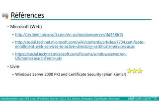Références 
• Microsoft (Web) 
 http://technet.microsoft.com/en-us/windowsserver/dd448615 
 http://social.technet.microsoft.com/wiki/contents/articles/7734.certificate-enrollment- 
web-services-in-active-directory-certificate-services.aspx 
 https://social.technet.microsoft.com/Forums/windowsserver/en- 
US/home?searchTerm=pki 
• Livre 
 Windows Server 2008 PKI and Certificate Security (Brian Komar) 
Implémenter une PKI avec Windows Server 2012 R2 Active Directory Certificate Services alphorm.com™© 
 