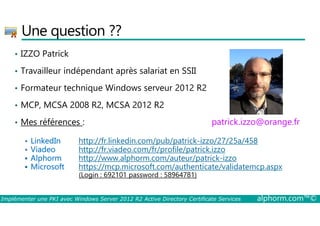 Une question ?? 
• IZZO Patrick 
• Travailleur indépendant après salariat en SSII 
• Formateur technique Windows serveur 2012 R2 
• MCP, MCSA 2008 R2, MCSA 2012 R2 
• Mes références : 
patrick.izzo@orange.fr 
 LinkedIn http://fr.linkedin.com/pub/patrick-izzo/27/25a/458 
 Viadeo http://fr.viadeo.com/fr/profile/patrick.izzo 
 Alphorm http://www.alphorm.com/auteur/patrick-izzo 
 Microsoft https://mcp.microsoft.com/authenticate/validatemcp.aspx 
(Login : 692101 password : 58964781) 
Implémenter une PKI avec Windows Server 2012 R2 Active Directory Certificate Services alphorm.com™© 
 