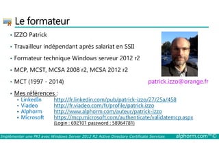 Le formateur 
• IZZO Patrick 
• Travailleur indépendant après salariat en SSII 
• Formateur technique Windows serveur 2012 r2 
• MCP, MCST, MCSA 2008 r2, MCSA 2012 r2 
• MCT (1997 - 2014) 
patrick.izzo@orange.fr 
• Mes références : 
 LinkedIn http://fr.linkedin.com/pub/patrick-izzo/27/25a/458 
 Viadeo http://fr.viadeo.com/fr/profile/patrick.izzo 
 Alphorm http://www.alphorm.com/auteur/patrick-izzo 
 Microsoft https://mcp.microsoft.com/authenticate/validatemcp.aspx 
(Login : 692101 password : 58964781) 
Implémenter une PKI avec Windows Server 2012 R2 Active Directory Certificate Services alphorm.com™© 
 