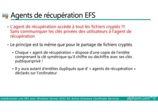 Agents de récupération EFS 
• L’agent de récupération accède à tout les fichiers cryptés !!! 
Sans communiquer les clés privées des utilisateurs à l’agent de 
récupération 
• Le principe est la même que pour le partage de fichiers cryptés 
 Chaque « agent de récupération » dispose d’une copie de l’entête 
comprenant la clé symétrique qu’il chiffre ou déchiffre avec ses clés 
publiqueprivé ! 
 Il y aura autant d’entêtes dupliqués que d’ « agents de récupération » 
déclarés sur l’ordinateur 
Implémenter une PKI avec Windows Server 2012 R2 Active Directory Certificate Services alphorm.com™© 
 