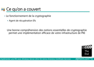 Ce qu’on a couvert 
• Le fonctionnement de la cryptographie 
 Agent de récupération Efs 
Une bonne compréhension des notions essentielles de cryptographie 
permet une implémentation efficace de votre infrastructure de PKI 
La partie de l'image avec l'ID de relation rId3 n'a pas été trouvé dans le fichier. 
Implémenter une PKI avec Windows Server 2012 R2 Active Directory Certificate Services alphorm.com™© 
 