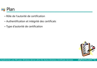 Plan 
• Rôle de l’autorité de certification 
• Authentification et intégrité des certificats 
• Type d’autorité de certification 
Implémenter une PKI avec Windows Server 2012 R2 Active Directory Certificate Services alphorm.com™© 
 
