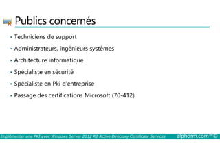 Publics concernés 
• Techniciens de support 
• Administrateurs, ingénieurs systèmes 
• Architecture informatique 
• Spécialiste en sécurité 
• Spécialiste en Pki d’entreprise 
• Passage des certifications Microsoft (70-412) 
Implémenter une PKI avec Windows Server 2012 R2 Active Directory Certificate Services alphorm.com™© 
 