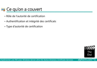 Ce qu’on a couvert 
• Rôle de l’autorité de certification 
• Authentification et intégrité des certificats 
• Type d’autorité de certification 
La partie de l'image avec l'ID de relation rId3 n'a pas été trouvé dans le fichier. 
Implémenter une PKI avec Windows Server 2012 R2 Active Directory Certificate Services alphorm.com™© 
 