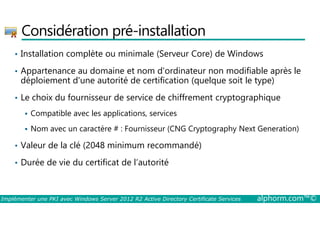 Considération pré-installation 
• Installation complète ou minimale (Serveur Core) de Windows 
• Appartenance au domaine et nom d'ordinateur non modifiable après le 
déploiement d'une autorité de certification (quelque soit le type) 
• Le choix du fournisseur de service de chiffrement cryptographique 
 Compatible avec les applications, services 
 Nom avec un caractère # : Fournisseur (CNG Cryptography Next Generation) 
• Valeur de la clé (2048 minimum recommandé) 
• Durée de vie du certificat de l’autorité 
Implémenter une PKI avec Windows Server 2012 R2 Active Directory Certificate Services alphorm.com™© 
 
