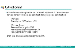 CAPolicy.inf 
 Paramètre de configuration de l’autorité appliqués à l’installation et 
lors du renouvellement du certificat de l’autorité de certification 
[Version] 
Signature= $Windows NT$ 
[Certsrv_Server] 
RenewalKeyLength=2048 
RenewalValidityPeriodUnits=20 
RenewalValidityPeriod=years 
 Doit être placé dans le dossier %windir% 
Implémenter une PKI avec Windows Server 2012 R2 Active Directory Certificate Services alphorm.com™© 
 