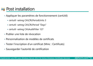 Post installation 
• Appliquer les paramètres de fonctionnement (certUtil) 
 certutil -setreg CACRLPeriodUnits 3 
 certutil -setreg CACRLPeriod Days 
 certutil -setreg CAAuditFilter 127 
• Publier une liste de révocation 
• Personnalisation de modèles de certificats 
• Tester l’inscription d’un certificat (Mmc : Certificats) 
• Sauvegarder l’autorité de certification 
Implémenter une PKI avec Windows Server 2012 R2 Active Directory Certificate Services alphorm.com™© 
 