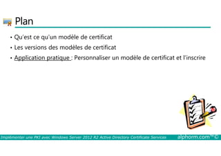 Plan 
• Qu’est ce qu’un modèle de certificat 
• Les versions des modèles de certificat 
• Application pratique : Personnaliser un modèle de certificat et l’inscrire 
Implémenter une PKI avec Windows Server 2012 R2 Active Directory Certificate Services alphorm.com™© 
 