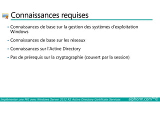 Connaissances requises 
• Connaissances de base sur la gestion des systèmes d’exploitation 
Windows 
• Connaissances de base sur les réseaux 
• Connaissances sur l’Active Directory 
• Pas de prérequis sur la cryptographie (couvert par la session) 
Implémenter une PKI avec Windows Server 2012 R2 Active Directory Certificate Services alphorm.com™© 
 