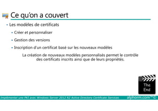 Ce qu’on a couvert 
• Les modèles de certificats 
 Créer et personnaliser 
 Gestion des versions 
 Inscription d’un certificat basé sur les nouveaux modèles 
La création de nouveaux modèles personnalisés permet le contrôle 
des certificats inscrits ainsi que de leurs propriétés. 
Implémenter une PKI avec Windows Server 2012 R2 Active Directory Certificate Services alphorm.com™© 
 