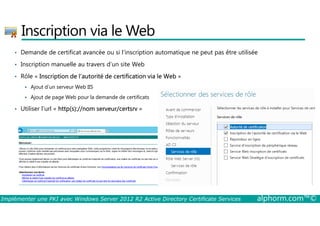 Inscription via le Web 
• Demande de certificat avancée ou si l'inscription automatique ne peut pas être utilisée 
• Inscription manuelle au travers d’un site Web 
• Rôle « Inscription de l’autorité de certification via le Web » 
 Ajout d’un serveur Web IIS 
 Ajout de page Web pour la demande de certificats 
• Utiliser l’url « http(s)://nom serveur/certsrv » 
Implémenter une PKI avec Windows Server 2012 R2 Active Directory Certificate Services alphorm.com™© 
 