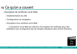 Ce qu’on a couvert 
• Inscription de certificats via le Web 
 Implémentation du rôle 
 Configuration du navigateur 
 Inscription d’un certificat via le Web 
L’inscription via le Web est utile lors d’inscription de certificats pour des 
utilisateurs qui ne disposent pas de compte utilisateurs dans Active Directory. 
Implémenter une PKI avec Windows Server 2012 R2 Active Directory Certificate Services alphorm.com™© 
 