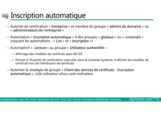 Inscription automatique 
• Autorité de certification « Entreprise » et membre du groupe « admins du domaine » ou 
« administrateurs de l'entreprise » 
• Autorisation « Inscription automatique » à des groupes « globaux » ou « universels » 
(requiert les autorisations : « Lire » et « Inscription ») 
• Autorisation « Lecture » au groupe « Utilisateur authentifié » 
 Affichage des modèles de certificats dans AD DS 
 Permet à l'Autorité de certification, exécutée dans le contexte Système, d'afficher les modèles de 
certificats lors de l'attribution de certificats 
• Autoriser la stratégie de groupe « Client des services de certificats - Inscription 
automatique », coté utilisateur etou coté ordinateur 
Implémenter une PKI avec Windows Server 2012 R2 Active Directory Certificate Services alphorm.com™© 
 