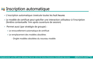 Inscription automatique 
• L'inscription automatique s’exécute toutes les huit heures 
• Le modèle de certificat peut spécifier une interaction utilisateur à l’inscription 
(fenêtre contextuelle 1mn après ouverture de session) 
• Permet aussi (par stratégie de groupe) : 
 Le renouvellement automatique de certificat 
 Le remplacement des modèles obsolètes 
• Onglet modèles obsolètes du nouveau modèle 
Implémenter une PKI avec Windows Server 2012 R2 Active Directory Certificate Services alphorm.com™© 
 