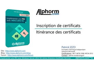 Inscription de certificats 
Itinérance des certificats 
Site : http://www.alphorm.com 
Blog : http://www.alphorm.com/blog 
Forum : http://www.alphorm.com/forum 
Patrick IZZO 
Formateur Technique Indépendant 
Solutions Microsoft 
Certifications : MCT, MCSE 2008, MCSA 2012 
Contact : patrick.izzo@orange.fr 
Implémenter une PKI avec Windows Server 2012 R2 Active Directory Certificate Services alphorm.com™© 
 