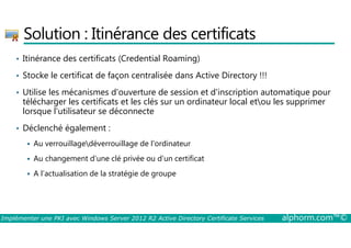 Solution : Itinérance des certificats 
• Itinérance des certificats (Credential Roaming) 
• Stocke le certificat de façon centralisée dans Active Directory !!! 
• Utilise les mécanismes d'ouverture de session et d'inscription automatique pour 
télécharger les certificats et les clés sur un ordinateur local etou les supprimer 
lorsque l'utilisateur se déconnecte 
• Déclenché également : 
 Au verrouillagedéverrouillage de l'ordinateur 
 Au changement d’une clé privée ou d’un certificat 
 A l’actualisation de la stratégie de groupe 
Implémenter une PKI avec Windows Server 2012 R2 Active Directory Certificate Services alphorm.com™© 
 