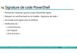 Signature de code PowerShell 
• Permet de n’exécuter que les scripts PowerShell signés 
• Requiert un certificat basé sur le modèle « Signature de code » 
• Les scripts sont signés avec le certificat 
• Vérification de : 
 L’authentification 
 De l’intégrité 
 De la révocation 
Implémenter une PKI avec Windows Server 2012 R2 Active Directory Certificate Services alphorm.com™© 
 