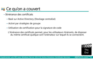Ce qu’on a couvert 
• Itinérance des certificats 
 Basé sur Active Directory (Stockage centralisé) 
 Activé par stratégies de groupe 
 Utilisation de certification pour la signature de code 
L’itinérance des certificats permet, pour les utilisateurs itinérants, de disposer 
du même certificat quelque soit l’ordinateur sur lequel ils se connectent. 
Implémenter une PKI avec Windows Server 2012 R2 Active Directory Certificate Services alphorm.com™© 
 