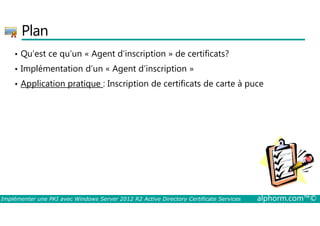 Plan 
• Qu’est ce qu’un « Agent d’inscription » de certificats? 
• Implémentation d’un « Agent d’inscription » 
• Application pratique : Inscription de certificats de carte à puce 
Implémenter une PKI avec Windows Server 2012 R2 Active Directory Certificate Services alphorm.com™© 
 