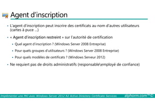 Agent d’inscription 
• L'agent d'inscription peut inscrire des certificats au nom d'autres utilisateurs 
(cartes à puce …) 
• « Agent d’inscription restreint » sur l’autorité de certification 
 Quel agent d’inscription ? (Windows Server 2008 Entreprise) 
 Pour quels groupes d'utilisateurs ? (Windows Server 2008 Entreprise) 
 Pour quels modèles de certificats ? (Windows Serveur 2012) 
• Ne requiert pas de droits administratifs (responsableemployé de confiance) 
Implémenter une PKI avec Windows Server 2012 R2 Active Directory Certificate Services alphorm.com™© 
 