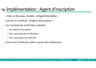 Implémentation : Agent d’inscription 
• Créer un Nouveau modèle « d’Agent Inscription » 
• Inscrire un certificat « d’Agent d’Inscription » 
• Sur l’autorité de certification spécifier 
 Les agents d’inscription 
 Pour quel groupes d’utilisateurs 
 Pour quel types de certificats 
• Inscrire les certificats (cartes à puces des utilisateurs) 
Implémenter une PKI avec Windows Server 2012 R2 Active Directory Certificate Services alphorm.com™© 
 