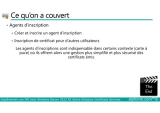 Ce qu’on a couvert 
• Agents d’inscription 
 Créer et inscrire un agent d’inscription 
 Inscription de certificat pour d’autres utilisateurs 
Les agents d’inscriptions sont indispensable dans certains contexte (carte à 
puce) où ils offrent alors une gestion plus simplifié et plus sécurisé des 
certificats émis. 
Implémenter une PKI avec Windows Server 2012 R2 Active Directory Certificate Services alphorm.com™© 
 