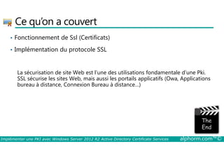 Ce qu’on a couvert 
• Fonctionnement de Ssl (Certificats) 
• Implémentation du protocole SSL 
La sécurisation de site Web est l’une des utilisations fondamentale d’une Pki. 
SSL sécurise les sites Web, mais aussi les portails applicatifs (Owa, Applications 
bureau à distance, Connexion Bureau à distance…) 
Implémenter une PKI avec Windows Server 2012 R2 Active Directory Certificate Services alphorm.com™© 
 