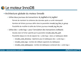 Le moteur InnoDB 
 Architecture globale du moteur Innodb 
• Utilise deux journaux de transactions: ib_logfile0 et ib_logfile1 
- Permet de maintenir la cohérene des données après un arrêt intempestif 
- Nombre de fichiers journaux défini dans le paramètre innodb_log_files_in_group 
- Possibilité de modifier la taille des fichiers journaux innodb_log_file_size 
Utilise des « undo logs » pour l’annulation des transactions (rollback) 
• - Stockés dans le fichier spécifié par le paramètre innodb_data_file_path 
- Possibilité (depuis la 5.6) de séparer les « undo logs » dans un tablespace dédié 
• innodb_undo_directory : répértoire pour le tablespace des « undo logs » 
• innodb_undo_logs : nombre de rollback segments du tablespace 
• innodb_undo_tablespaces : nombre de tablespace contenant des « undo logs » 
MySQL : Administration (1Z0-883) alphorm.com™© 
 