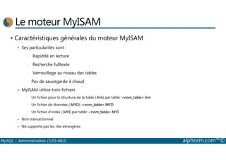 Le moteur MyISAM 
 Caractéristiques générales du moteur MyISAM 
 Ses particularités sont : 
• Rapidité en lecture 
• Recherche fulltexte 
• Verrouillage au niveau des tables 
• Pas de sauvegarde à chaud 
 MyISAM utilise trois fichiers 
• Un fichier pour la structure de la table (.frm) par table: nom_table.frm 
• Un fichier de données (.MYD): nom_table.MYD 
• Un fichier d'index (.MYI) par table: nom_table.MYI 
 Non transactionnel 
 Ne supporte pas les clés étrangères 
MySQL : Administration (1Z0-883) alphorm.com™© 
 
