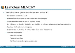 Le moteur MEMORY 
 Caractéristiques générales du moteur MEMORY 
 Existe depuis la version 3.23.25 
 Moteur non-transactionnel et non support des clés étrangères 
 Utilise des index hachés au lieu du standard B-Tree 
 Les indexes et les données des tables sont stockées en mémoire uniquement (sauf la structure .frm) 
 Avantage : table extrêmement rapides 
 Inconvénient : un plantage du serveur mène à une perte des données 
 Domaines d'application : 
• Données volatiles 
• Tables temporaires 
• Fort besoin en accès rapide aux données ; 
MySQL : Administration (1Z0-883) alphorm.com™© 
 
