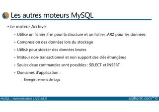 Les autres moteurs MySQL 
 Le moteur Archive 
• Utilise un fichier .frm pour la structure et un fichier .ARZ pour les données 
• Compression des données lors du stockage 
• Utilisé pour stocker des données brutes 
• Moteur non-transactionnel et non support des clés étrangères 
• Seules deux commandes sont possibles : SELECT et INSERT 
• Domaines d'application : 
- Enregistrement de logs 
MySQL : Administration (1Z0-883) alphorm.com™© 
 