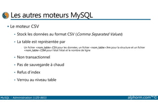 Les autres moteurs MySQL 
 Le moteur CSV 
• Stock les données au format CSV (Comma Separated Values) 
• La table est représentée par 
- Un fichier nom_table.CSV pour les données, un fichier nom_table.frm pour la structure et un fichier 
nom_table.CSM pour l’état l’état et le nombre de ligne 
• Non transactionnel 
• Pas de sauvegarde à chaud 
• Refus d’index 
• Verrou au niveau table 
MySQL : Administration (1Z0-883) alphorm.com™© 
 