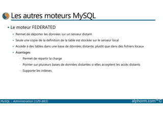 Les autres moteurs MySQL 
 Le moteur FEDERATED 
 Permet de déporter les données sur un serveur distant 
 Seule une copie de la définition de la table est stockée sur le serveur local 
 Accède à des tables dans une base de données distante, plutôt que dans des fichiers locaux 
 Avantages 
• Permet de répartir la charge 
• Pointer sur plusieurs bases de données distantes si elles acceptent les accès distants 
• Supporte les indexes 
MySQL : Administration (1Z0-883) alphorm.com™© 
 