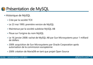 Présentation de MySQL 
 Historique de MySQL 
 Crée par la société TCX 
 Le 23 mai 1995: première version de MySQL 
 Maintenue par la société suédoise MySQL AB 
 Floue sur l’origine du nom MySQL 
 Le 16 janvier 2008: rachat de MySQL AB par Sun Microsystems pour 1 milliard 
de dollars 
 2009: acquisition de Sun Microsystems par Oracle Corporation après 
autorisation de la commission européenne 
 2009: création de MariaDB en tant que projet Open Source 
MySQL : Administration (1Z0-883) alphorm.com™© 
 