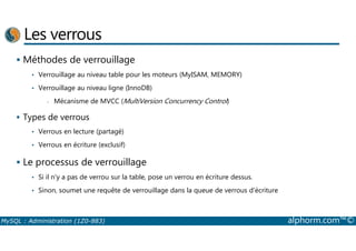 Les verrous 
 Méthodes de verrouillage 
• Verrouillage au niveau table pour les moteurs (MyISAM, MEMORY) 
• Verrouillage au niveau ligne (InnoDB) 
- Mécanisme de MVCC (MultiVersion Concurrency Control) 
 Types de verrous 
• Verrous en lecture (partagé) 
• Verrous en écriture (exclusif) 
 Le processus de verrouillage 
• Si il n'y a pas de verrou sur la table, pose un verrou en écriture dessus. 
• Sinon, soumet une requête de verrouillage dans la queue de verrous d'écriture 
MySQL : Administration (1Z0-883) alphorm.com™© 
 